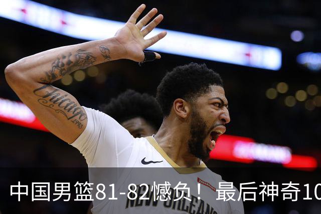 中国男篮81-82憾负！最后神奇10秒钟，郭士强给年轻后卫交学费