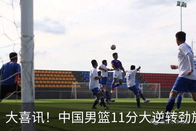 大喜讯！中国男篮11分大逆转劲旅，他得分最高：18分，祝贺郭士强